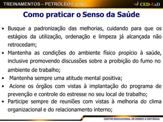 Como praticar o Senso da Saúde
• Busque a padronização das melhorias, cuidando para que os
estágios da utilização, ordenação e limpeza já alcançada não
retrocedam;
• Mantenha as condições do ambiente físico propício à saúde,
inclusive promovendo discussões sobre a proibição do fumo no
ambiente de trabalho;
• Mantenha sempre uma atitude mental positiva;
• Acione os órgãos com vistas à implantação do programa de
prevenção e controle do estresse no seu local de trabalho;
• Participe sempre de reuniões com vistas à melhoria do clima
organizacional e do relacionamento interno;
 