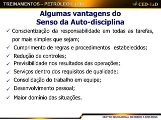Algumas vantagens do
Senso da Auto-disciplina
 Conscientização da responsabilidade em todas as tarefas,
por mais simples que sejam;
 Cumprimento de regras e procedimentos estabelecidos;
 Redução de controles;





Previsibilidade nos resultados das operações;
Serviços dentro dos requisitos de qualidade;
Consolidação do trabalho em equipe;
Desenvolvimento pessoal;
Maior domínio das situações.
 