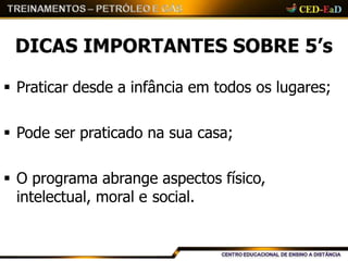 DICAS IMPORTANTES SOBRE 5’s
 Praticar desde a infância em todos os lugares;
 Pode ser praticado na sua casa;
 O programa abrange aspectos físico,
intelectual, moral e social.
 