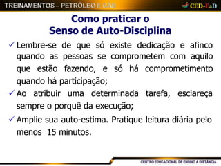 Como praticar o
Senso de Auto-Disciplina
 Lembre-se de que só existe dedicação e afinco
quando as pessoas se comprometem com aquilo
que estão fazendo, e só há comprometimento
quando há participação;
 Ao atribuir uma determinada tarefa, esclareça
sempre o porquê da execução;
 Amplie sua auto-estima. Pratique leitura diária pelo
menos 15 minutos.
 
