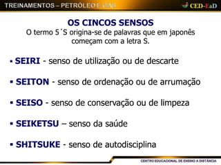 OS CINCOS SENSOS
O termo 5´S origina-se de palavras que em japonês
começam com a letra S.
 SEIRI - senso de utilização ou de descarte
 SEITON - senso de ordenação ou de arrumação
 SEISO - senso de conservação ou de limpeza
 SEIKETSU – senso da saúde
 SHITSUKE - senso de autodisciplina
 