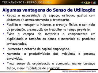 Algumas vantagens do Senso de Utilização
 Reduz a necessidade de espaço, estoque, gastos com
sistemas de armazenamento e transporte.
 Facilita o transporte interno, o arranjo físico, o controle
de produção, a execução do trabalho no tempo previsto.
 Evita a compra de materiais e componentes em
duplicidade e também os danos a materiais ou produtos
armazenados.
 Aumenta o retorno do capital empregado.
 Aumenta a produtividade das máquinas e pessoas
envolvidas.
 Traz senso de organização e economia, menor cansaço
físico, maior facilidade de operação.
 