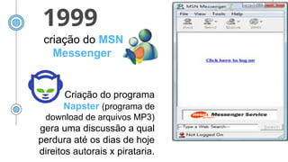 1999
criação do MSN
Messenger
Criação do programa
Napster (programa de
download de arquivos MP3)
gera uma discussão a qual
perdura até os dias de hoje
direitos autorais x pirataria.
 