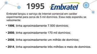 1995
Embratel lançou o serviço de Internet comercial em caráter
experimental para cerca de 5 mil domínios. Essa rede expandiu se
velozmente:
• 1996, tinha aproximadamente 7.500 domínios;
• 2000, tinha aproximadamente 170 mil domínios;
• 2006, tinha aproximadamente um milhão de domínios;
• 2014, tinha aproximadamente três milhões e meio de domínios.
 