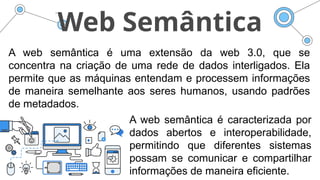 Web Semântica
A web semântica é uma extensão da web 3.0, que se
concentra na criação de uma rede de dados interligados. Ela
permite que as máquinas entendam e processem informações
de maneira semelhante aos seres humanos, usando padrões
de metadados.
A web semântica é caracterizada por
dados abertos e interoperabilidade,
permitindo que diferentes sistemas
possam se comunicar e compartilhar
informações de maneira eficiente.
 