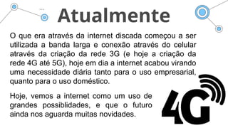 Atualmente
O que era através da internet discada começou a ser
utilizada a banda larga e conexão através do celular
através da criação da rede 3G (e hoje a criação da
rede 4G até 5G), hoje em dia a internet acabou virando
uma necessidade diária tanto para o uso empresarial,
quanto para o uso doméstico.
Hoje, vemos a internet como um uso de
grandes possiblidades, e que o futuro
ainda nos aguarda muitas novidades.
 