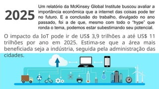 Um relatório da McKinsey Global Institute buscou avaliar a
importância econômica que a internet das coisas pode ter
no futuro. E a conclusão do trabalho, divulgado no ano
passado, foi a de que, mesmo com todo o “hype” que
ronda o tema, podemos estar subestimando seu potencial.
O impacto da IoT pode ir de US$ 3,9 trilhões a até US$ 11
trilhões por ano em 2025. Estima-se que a área mais
beneficiada seja a indústria, seguida pela administração das
cidades.
2025
 