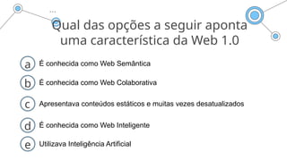 Qual das opções a seguir aponta
uma característica da Web 1.0
a É conhecida como Web Semântica
b É conhecida como Web Colaborativa
d É conhecida como Web Inteligente
c Apresentava conteúdos estáticos e muitas vezes desatualizados
e Utilizava Inteligência Artificial
 