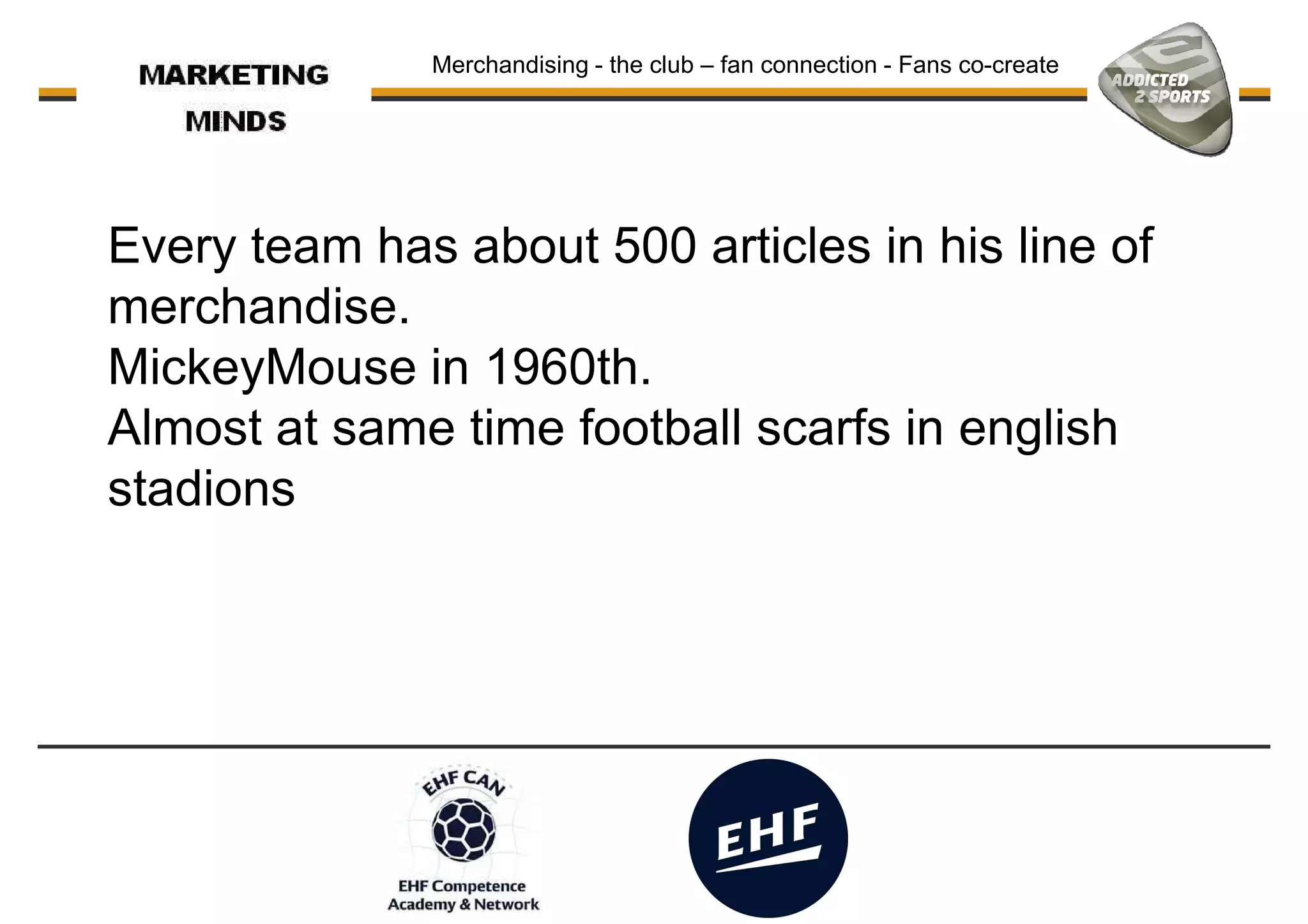 Every team has about 500 articles in his line of
merchandise.
Merchandising - the club – fan connection - Fans co-create
merchandise.
MickeyMouse in 1960th.
Almost at same time football scarfs in english
stadions
 