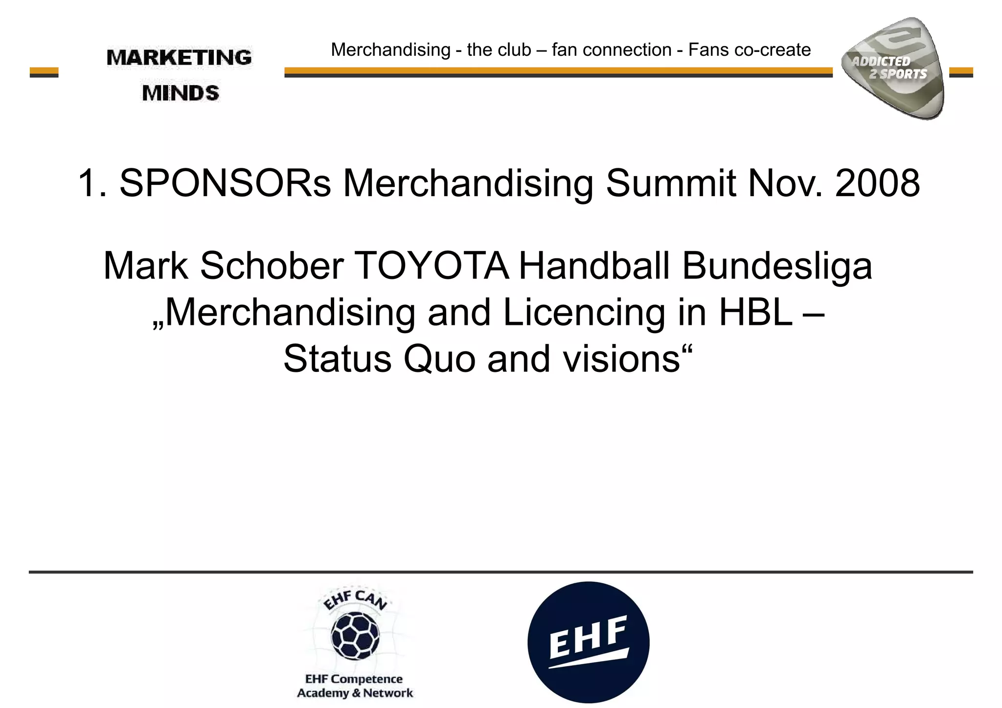 Merchandising - the club – fan connection - Fans co-create
1. SPONSORs Merchandising Summit Nov. 2008
Mark Schober TOYOTA Handball Bundesliga
„Merchandising and Licencing in HBL –
Status Quo and visions“
 