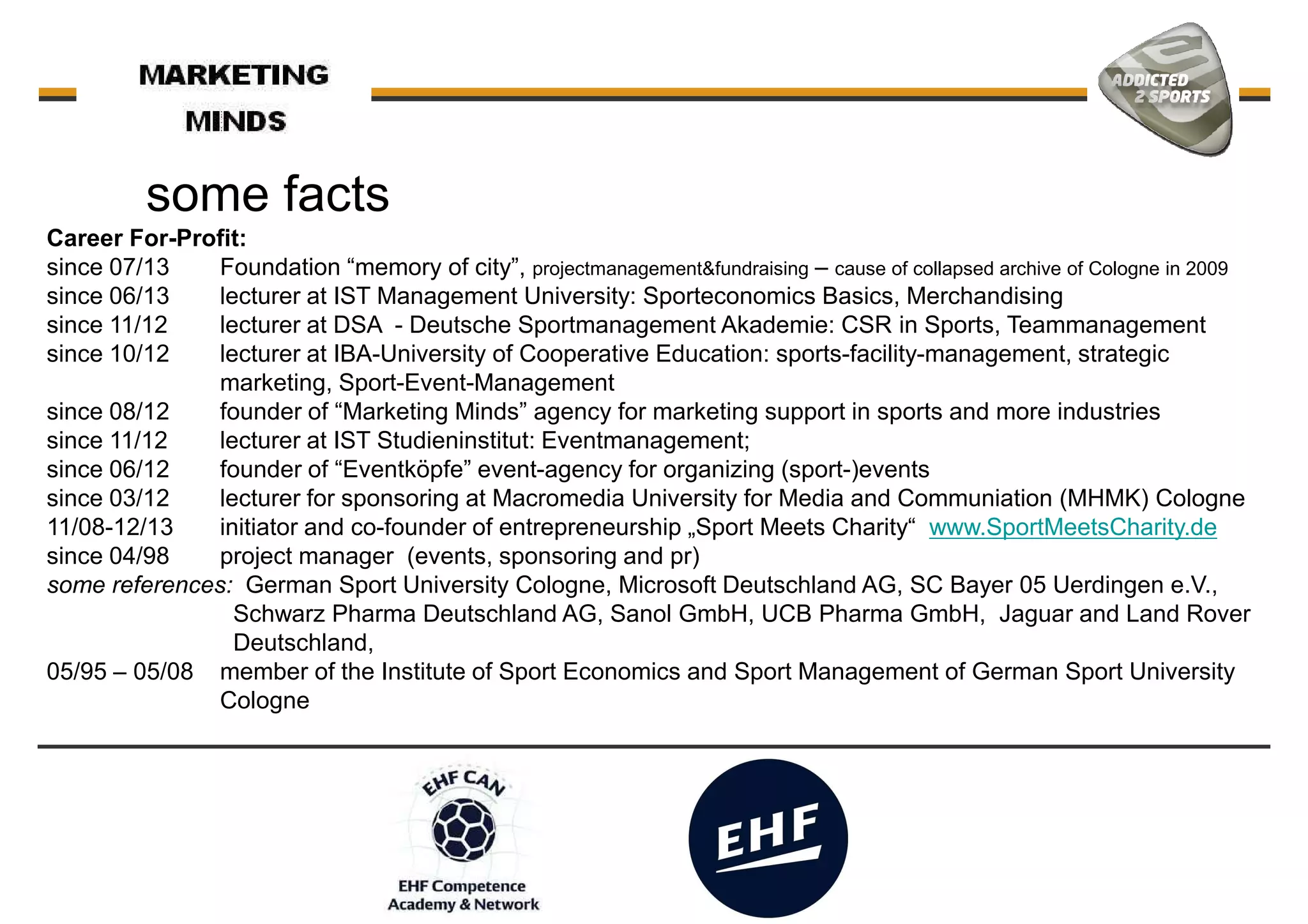 Career For-Profit:
since 07/13 Foundation “memory of city”, projectmanagement&fundraising – cause of collapsed archive of Cologne in 2009
since 06/13 lecturer at IST Management University: Sporteconomics Basics, Merchandising
some facts
since 06/13 lecturer at IST Management University: Sporteconomics Basics, Merchandising
since 11/12 lecturer at DSA - Deutsche Sportmanagement Akademie: CSR in Sports, Teammanagement
since 10/12 lecturer at IBA-University of Cooperative Education: sports-facility-management, strategic
marketing, Sport-Event-Management
since 08/12 founder of “Marketing Minds” agency for marketing support in sports and more industries
since 11/12 lecturer at IST Studieninstitut: Eventmanagement;
since 06/12 founder of “Eventköpfe” event-agency for organizing (sport-)events
since 03/12 lecturer for sponsoring at Macromedia University for Media and Communiation (MHMK) Cologne
11/08-12/13 initiator and co-founder of entrepreneurship „Sport Meets Charity“ www.SportMeetsCharity.de
since 04/98 project manager (events, sponsoring and pr)
some references: German Sport University Cologne, Microsoft Deutschland AG, SC Bayer 05 Uerdingen e.V.,
Schwarz Pharma Deutschland AG, Sanol GmbH, UCB Pharma GmbH, Jaguar and Land RoverSchwarz Pharma Deutschland AG, Sanol GmbH, UCB Pharma GmbH, Jaguar and Land Rover
Deutschland,
05/95 – 05/08 member of the Institute of Sport Economics and Sport Management of German Sport University
Cologne
 