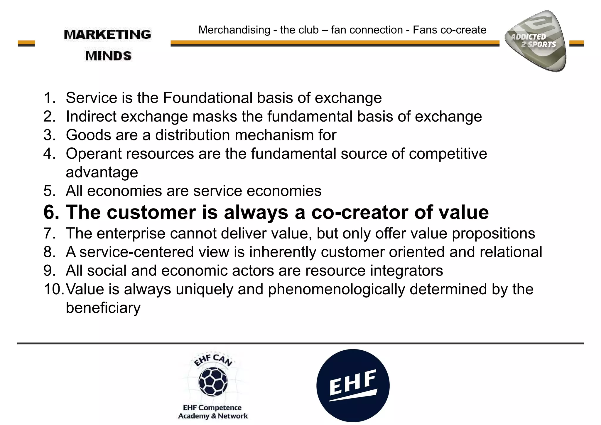 1. Service is the Foundational basis of exchange
2. Indirect exchange masks the fundamental basis of exchange
3. Goods are a distribution mechanism for
Merchandising - the club – fan connection - Fans co-create
3. Goods are a distribution mechanism for
4. Operant resources are the fundamental source of competitive
advantage
5. All economies are service economies
6. The customer is always a co-creator of value
7. The enterprise cannot deliver value, but only offer value propositions
8. A service-centered view is inherently customer oriented and relational
9. All social and economic actors are resource integrators
10.Value is always uniquely and phenomenologically determined by the10.Value is always uniquely and phenomenologically determined by the
beneficiary
 