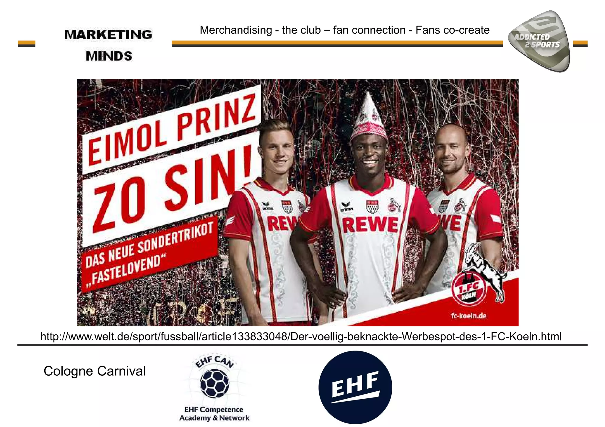 Merchandising - the club – fan connection - Fans co-create
http://www.welt.de/sport/fussball/article133833048/Der-voellig-beknackte-Werbespot-des-1-FC-Koeln.html
Cologne Carnival
 