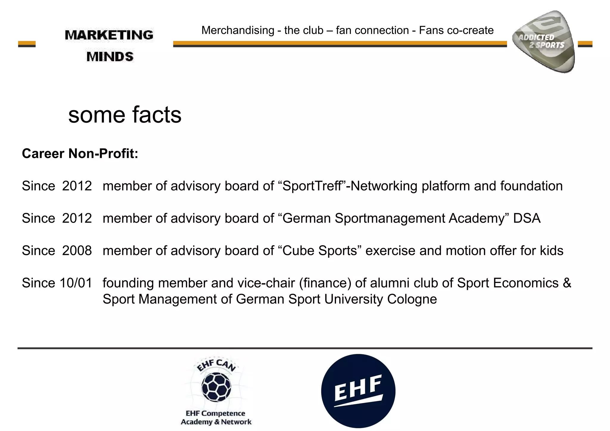some facts
Merchandising - the club – fan connection - Fans co-create
Career Non-Profit:
Since 2012 member of advisory board of “SportTreff”-Networking platform and foundation
Since 2012 member of advisory board of “German Sportmanagement Academy” DSA
Since 2008 member of advisory board of “Cube Sports” exercise and motion offer for kids
Since 10/01 founding member and vice-chair (finance) of alumni club of Sport Economics &Since 10/01 founding member and vice-chair (finance) of alumni club of Sport Economics &
Sport Management of German Sport University Cologne
 