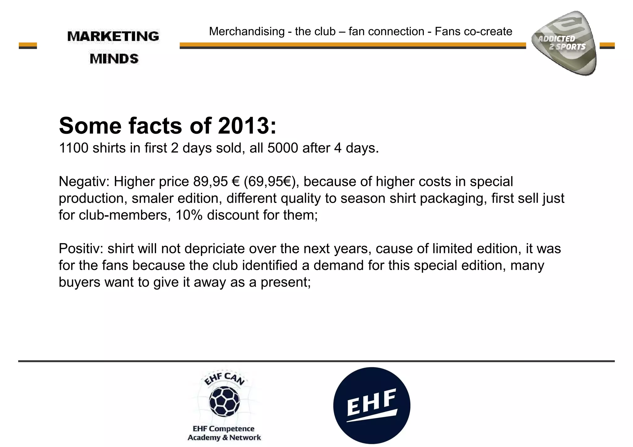 Merchandising - the club – fan connection - Fans co-create
Some facts of 2013:
1100 shirts in first 2 days sold, all 5000 after 4 days.1100 shirts in first 2 days sold, all 5000 after 4 days.
Negativ: Higher price 89,95 € (69,95€), because of higher costs in special
production, smaler edition, different quality to season shirt packaging, first sell just
for club-members, 10% discount for them;
Positiv: shirt will not depriciate over the next years, cause of limited edition, it was
for the fans because the club identified a demand for this special edition, many
buyers want to give it away as a present;
 