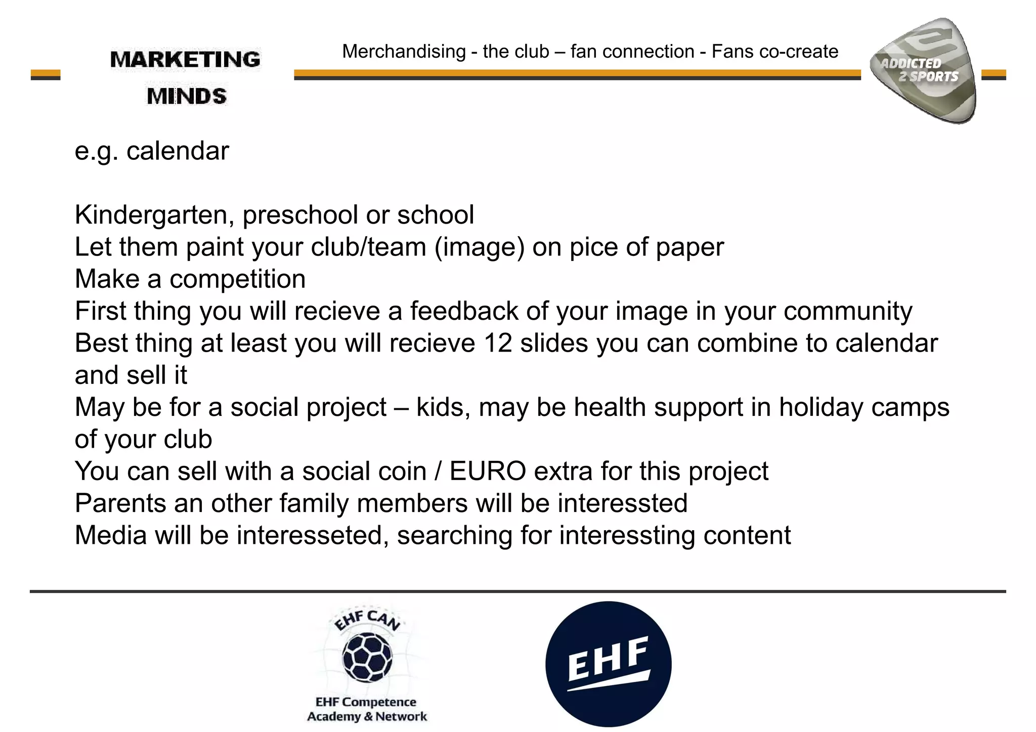 Merchandising - the club – fan connection - Fans co-create
e.g. calendar
Kindergarten, preschool or school
Let them paint your club/team (image) on pice of paperLet them paint your club/team (image) on pice of paper
Make a competition
First thing you will recieve a feedback of your image in your community
Best thing at least you will recieve 12 slides you can combine to calendar
and sell it
May be for a social project – kids, may be health support in holiday camps
of your club
You can sell with a social coin / EURO extra for this project
Parents an other family members will be interessted
Media will be interesseted, searching for interessting content
 