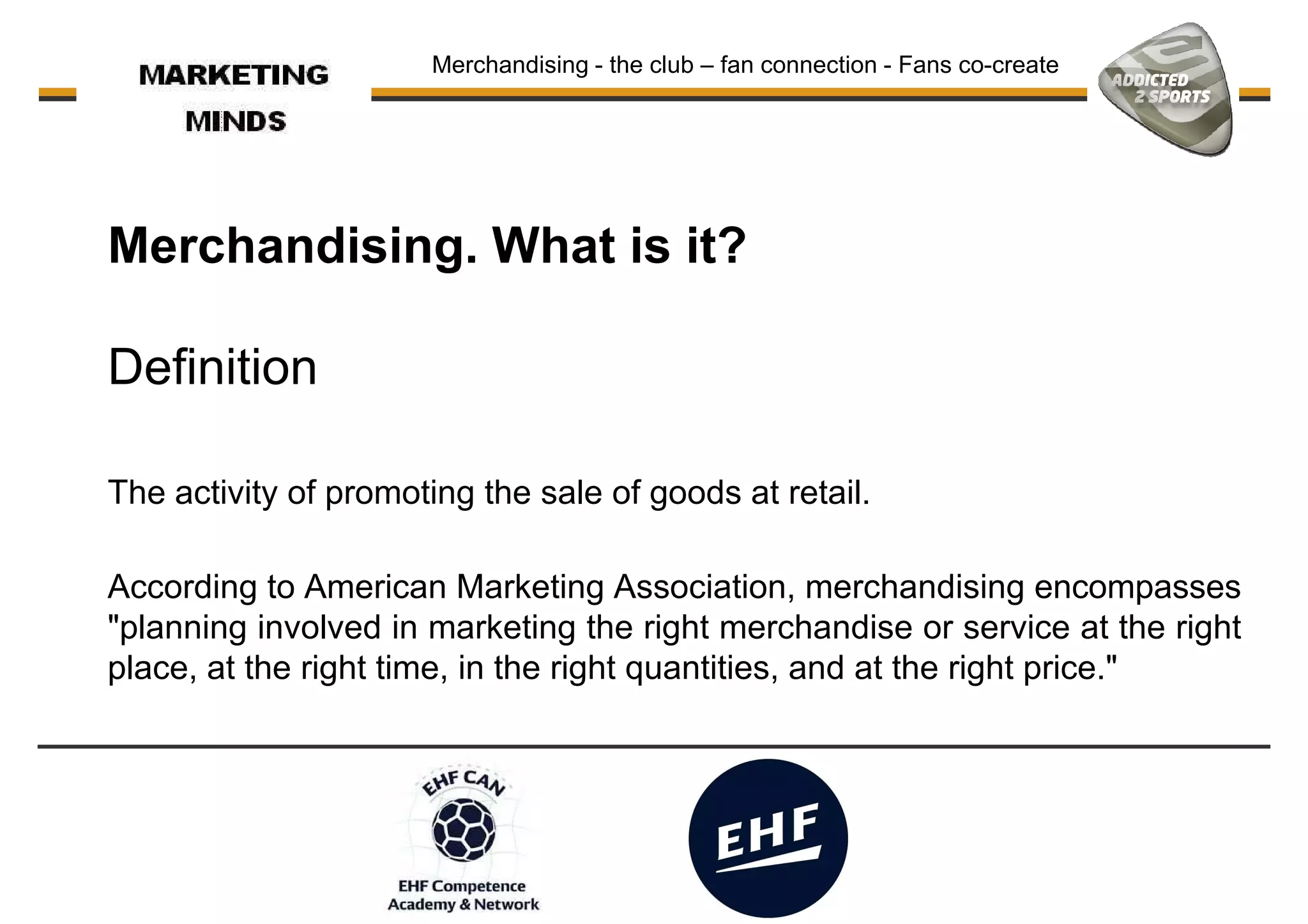 Merchandising. What is it?
Merchandising - the club – fan connection - Fans co-create
Definition
According to American Marketing Association, merchandising encompasses
"planning involved in marketing the right merchandise or service at the right
The activity of promoting the sale of goods at retail.
"planning involved in marketing the right merchandise or service at the right
place, at the right time, in the right quantities, and at the right price."
 
