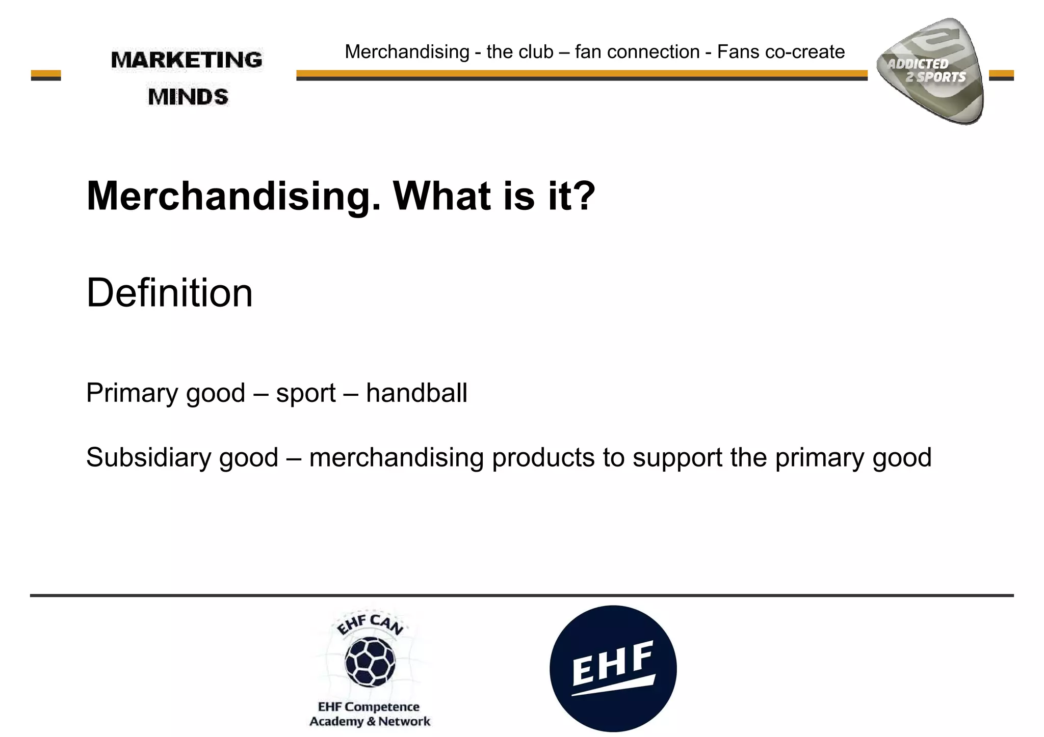 Merchandising. What is it?
Merchandising - the club – fan connection - Fans co-create
Definition
Primary good – sport – handball
Subsidiary good – merchandising products to support the primary good
 