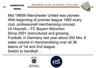 Mid 1980th Manchester United was pioneer.
With beginning of premier league 1992 every
club, professionell merchanising concept.
Merchandising - the club – fan connection - Fans co-create
club, professionell merchanising concept.
Uli Hoeneß – FC Bayern München
Since 2001 restructured and growing
Football, in Germany last year about 250 Mio. €
sales volume in merchandising over all 36
teams of 1st and 2nd league.teams of 1st and 2nd league.
Switch to handball …
 