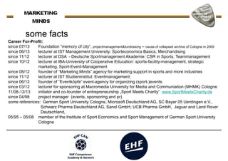 Career For-Profit:
since 07/13 Foundation “memory of city”, projectmanagement&fundraising – cause of collapsed archive of Cologne in 2009
since 06/13 lecturer at IST Management University: Sporteconomics Basics, Merchandising
some facts
since 06/13 lecturer at IST Management University: Sporteconomics Basics, Merchandising
since 11/12 lecturer at DSA - Deutsche Sportmanagement Akademie: CSR in Sports, Teammanagement
since 10/12 lecturer at IBA-University of Cooperative Education: sports-facility-management, strategic
marketing, Sport-Event-Management
since 08/12 founder of “Marketing Minds” agency for marketing support in sports and more industries
since 11/12 lecturer at IST Studieninstitut: Eventmanagement;
since 06/12 founder of “Eventköpfe” event-agency for organizing (sport-)events
since 03/12 lecturer for sponsoring at Macromedia University for Media and Communiation (MHMK) Cologne
11/08-12/13 initiator and co-founder of entrepreneurship „Sport Meets Charity“ www.SportMeetsCharity.de
since 04/98 project manager (events, sponsoring and pr)
some references: German Sport University Cologne, Microsoft Deutschland AG, SC Bayer 05 Uerdingen e.V.,
Schwarz Pharma Deutschland AG, Sanol GmbH, UCB Pharma GmbH, Jaguar and Land RoverSchwarz Pharma Deutschland AG, Sanol GmbH, UCB Pharma GmbH, Jaguar and Land Rover
Deutschland,
05/95 – 05/08 member of the Institute of Sport Economics and Sport Management of German Sport University
Cologne
 