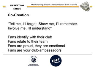 Co-Creation.
"Tell me, I'll forget. Show me, I'll remember.
Merchandising - the club – fan connection - Fans co-create
"Tell me, I'll forget. Show me, I'll remember.
Involve me, I'll understand"
Fans identify with their club
Fans relate to their team
Fans are proud, they are emotionalFans are proud, they are emotional
Fans are your club-ambassadors
 