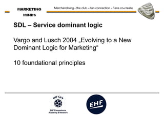 SDL – Service dominant logic
Vargo and Lusch 2004 „Evolving to a New
Merchandising - the club – fan connection - Fans co-create
Vargo and Lusch 2004 „Evolving to a New
Dominant Logic for Marketing“
10 foundational principles
 
