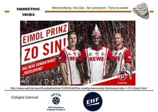 Merchandising - the club – fan connection - Fans co-create
http://www.welt.de/sport/fussball/article133833048/Der-voellig-beknackte-Werbespot-des-1-FC-Koeln.html
Cologne Carnival
 