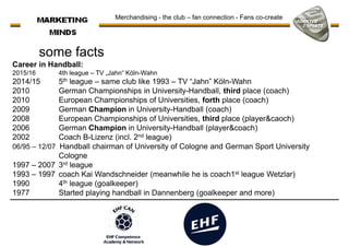 some facts
Career in Handball:
2015/16 4th league – TV „Jahn“ Köln-Wahn
2014/15 5th league – same club like 1993 – TV “Jahn” Köln-Wahn
Merchandising - the club – fan connection - Fans co-create
2014/15 5th league – same club like 1993 – TV “Jahn” Köln-Wahn
2010 German Championships in University-Handball, third place (coach)
2010 European Championships of Universities, forth place (coach)
2009 German Champion in University-Handball (coach)
2008 European Championships of Universities, third place (player&caoch)
2006 German Champion in University-Handball (player&coach)
2002 Coach B-Lizenz (incl. 2nd league)
06/95 – 12/07 Handball chairman of University of Cologne and German Sport University
Cologne
1997 – 2007 3rd league1997 – 2007 3rd league
1993 – 1997 coach Kai Wandschneider (meanwhile he is coach1st league Wetzlar)
1990 4th league (goalkeeper)
1977 Started playing handball in Dannenberg (goalkeeper and more)
 