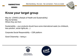 Merchandising - the club – fan connection - Fans co-create
Know your target group
May be LOHAS (Lifestyle of Health and Sustainability)May be LOHAS (Lifestyle of Health and Sustainability)
May be families
Where they are from
Sustainability – your products should have some international seals (no childwork,
less polution, social rights,etc…)
Corporate Social Responsibility – CSR platform
Good Citizenship – being aGood Citizenship – being a
 