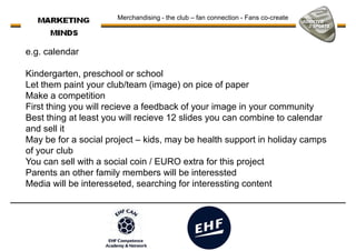 Merchandising - the club – fan connection - Fans co-create
e.g. calendar
Kindergarten, preschool or school
Let them paint your club/team (image) on pice of paperLet them paint your club/team (image) on pice of paper
Make a competition
First thing you will recieve a feedback of your image in your community
Best thing at least you will recieve 12 slides you can combine to calendar
and sell it
May be for a social project – kids, may be health support in holiday camps
of your club
You can sell with a social coin / EURO extra for this project
Parents an other family members will be interessted
Media will be interesseted, searching for interessting content
 