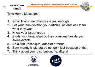Merchandising - the club – fan connection - Fans co-create
Take Home Messages:
1. Small line of merchandise is just enough1. Small line of merchandise is just enough
2. Let your fans develop your articles, at least ask them
what they want
3. Know your target group
4. Study your fans, what do they consume beside your
arena/events
5. Be a first (technique) adopter / trends5. Be a first (technique) adopter / trends
6. Earn money is ok, but do not do it just because of that
7. Think about your distribution, f.e. digital
 