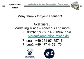 Many thanks for your attention!
Merchandising - the club – fan connection - Fans co-create
Axel Sierau
Marketing Minds – concepts and more
Euskirchener Str. 14 - 50937 Köln
sierau@marketing-minds.de
Phone1: +49 221 97135717Phone1: +49 221 97135717
Phone2: +49 177 4459 170
 