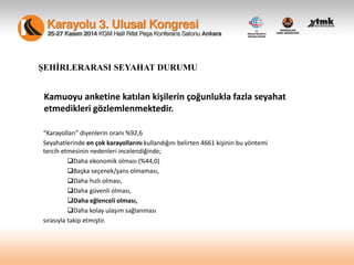 Kamuoyu anketine katılan kişilerin çoğunlukla fazla seyahat
etmedikleri gözlemlenmektedir.
“Karayolları” diyenlerin oranı %92,6
Seyahatlerinde en çok karayollarını kullandığını belirten 4661 kişinin bu yöntemi
tercih etmesinin nedenleri incelendiğinde;
Daha ekonomik olması (%44,0)
Başka seçenek/şans olmaması,
Daha hızlı olması,
Daha güvenli olması,
Daha eğlenceli olması,
Daha kolay ulaşım sağlanması
sırasıyla takip etmiştir.
ŞEHİRLERARASI SEYAHAT DURUMU
 