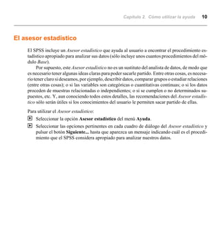 Capítulo 2. Cómo utilizar la ayuda 10
El asesor estadístico
El SPSS incluye un Asesor estadístico que ayuda al usuario a encontrar el procedimiento es-
tadístico apropiado para analizar sus datos (sólo incluye unos cuantos procedimientos del mó-
dulo Base).
Por supuesto, este Asesor estadístico no es un sustituto del analista de datos, de modo que
es necesario tener algunas ideas claras para poder sacarle partido. Entre otras cosas, es necesa-
rio tener claro si deseamos, por ejemplo, describir datos, comparar grupos o estudiar relaciones
(entre otras cosas); o si las variables son categóricas o cuantitativas continuas; o si los datos
proceden de muestras relacionadas o independientes; o si se cumplen o no determinados su-
puestos, etc. Y, aun conociendo todos estos detalles, las recomendaciones del Asesor estadís-
tico sólo serán útiles si los conocimientos del usuario le permiten sacar partido de ellas.
Para utilizar el Asesor estadístico:
| Seleccionar la opción Asesor estadístico del menú Ayuda.
| Seleccionar las opciones pertinentes en cada cuadro de diálogo del Asesor estadístico y
pulsar el botón Siguiente... hasta que aparezca un mensaje indicando cuál es el procedi-
miento que el SPSS considera apropiado para analizar nuestros datos.
 