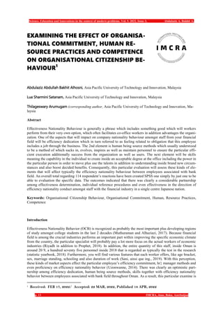 Science, Education and Innovations in the context of modern problems. Vol. 5. 2022, Issue 3, Abdulaziz A. Bakhit A.
p. 13 IMCRA, June, Baku, Azerbaijan
EXAMINING THE EFFECT OF ORGANISA-
TIONAL COMMITMENT, HUMAN RE-
SOURCE PRACTICES AND COMPETENCE
ON ORGANISATIONAL CITIZENSHIP BE-
HAVIOUR1
Abdulaziz Abdullah Bakhit Alhosni, Asia Pacific University of Technology and Innovation, Malaysia
Lua Sharmini Satanam, Asia Pacific University of Technology and Innovation, Malaysia
Thilageswary Arumugam (corresponding author, Asia Pacific University of Technology and Innovation, Ma-
laysia
Abstract
Effectiveness Nationality Behaviour is generally a phrase which includes something good which will workers
perform from their very own option, which often facilitates co-office workers in addition advantages the organi-
zation. One of the aspects that will impact on company nationality behaviour amongst staff from your financial
field will be efficiency dedication which in turn referred to as feeling related to obligation that this employee
includes a job through the business. The 2nd element is human being source methods which usually understood
to be a method of which sucks in, evolves, inspires as well as maintain personnel to ensure the particular effi-
cient execution additionally success from the organization as well as users. The next element will be skills
meaning the capability in the individual to create inside an acceptable degree at the office including the power in
the particular person in order to move plus use the talents in addition to understanding inside brand new circum-
stances and also boost decided benefits. Consequently, this particular evaluation will assess these kinds of ele-
ments that will affect typically the efficiency nationality behaviour between employees associated with bank
field. An overall total regarding 114 respondent’s reactions have been created SPSS one simply by just one to be
able to evaluation the specific data. The outcomes indicated that there was clearly a considerable partnership
among effectiveness determination, individual reference procedures and even effectiveness in the direction of
efficiency nationality conduct amongst staff with the financial industry in a single centre Japanese nation.
Keywords: Organisational Citizenship Behaviour, Organisational Commitment, Human, Resource Practices,
Competence
Introduction
Effectiveness Nationality Behavior (OCB) is recognized as probably the most important plus developing regions
of study amongst college students in the last 2 decades (Muthuraman and Alhaziazi, 2017). Because financial
field is among the crucial industries performs an important part within improving the specific economic climate
from the country, the particular specialist will probably pay a lot more focus on the actual workers of economic
industries (Riyadh in addition to Prophet, 2018). In addition, the entire quantity of this staff, inside Oman is
around 20 9, a hundred seventy five personnel inside 2018 that is regarded as typically the test in the research
(statistic yearbook, 2018). Furthermore, you will find various features that each worker offers, like age bracket,
sex, marriage standing, schooling and also duration of work (Sani, ainsi que ing., 2019). With this perception,
these kinds of market aspects effect the particular employee’s efficiency commitment, hr} manager methods and
even proficiency on efficiency nationality behavior (Uzonwanne, 2014). There was clearly an optimistic part-
nership among efficiency dedication, human being source methods, skills together with efficiency nationality
behavior between employees associated with bank field throughout Oman. As a result, this particular examine is
1
Received: FEB 17, 2022/ Accepted: 22 MAR, 2022, Published 18 APR, 2022
 