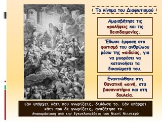 Το κίνημα του Διαφωτισμού
Αμφισβήτησε τις
προλήψεις και τις
δεισιδαιμονίες.
Έδωσε έμφαση στο
φωτισμό του ανθρώπου
μέσω της παιδείας, για
να μπορέσει να
κατανοήσει τα
δικαιώματά του.
Εναντιώθηκε στη
θανατική ποινή, στα
βασανιστήρια και στη
δουλεία.
Εάν υπάρχει κάτι που γνωρίζεις, διάδωσε το. Εάν υπάρχει
κάτι που δε γνωρίζεις, αναζήτησε το.
Αναπαράσταση από την Εγκυκλοπαίδεια του Ντενί Ντιντερό
 