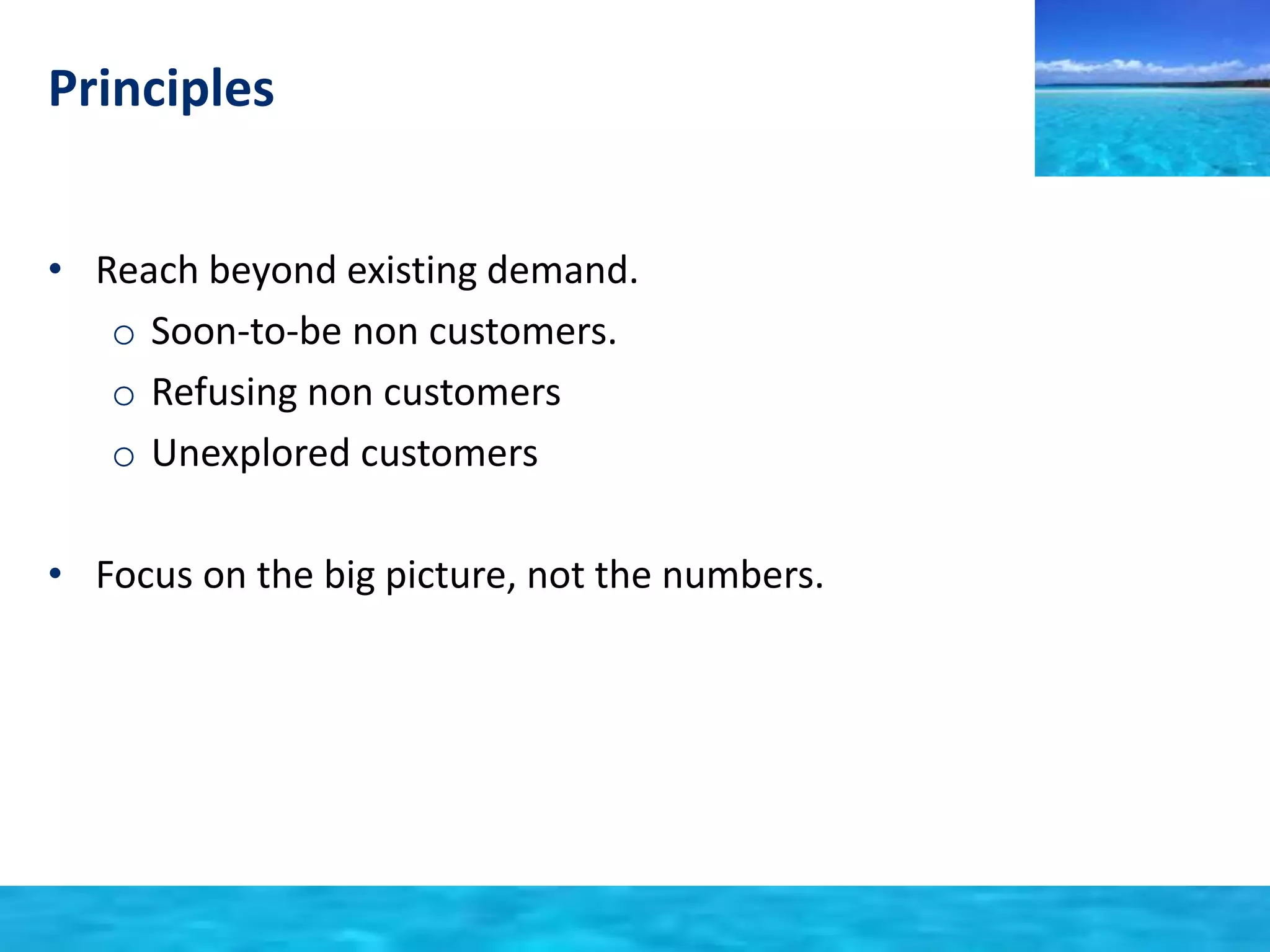 Principles 
• Reach beyond existing demand. 
o Soon-to-be non customers. 
o Refusing non customers 
o Unexplored customers 
• Focus on the big picture, not the numbers. 
 