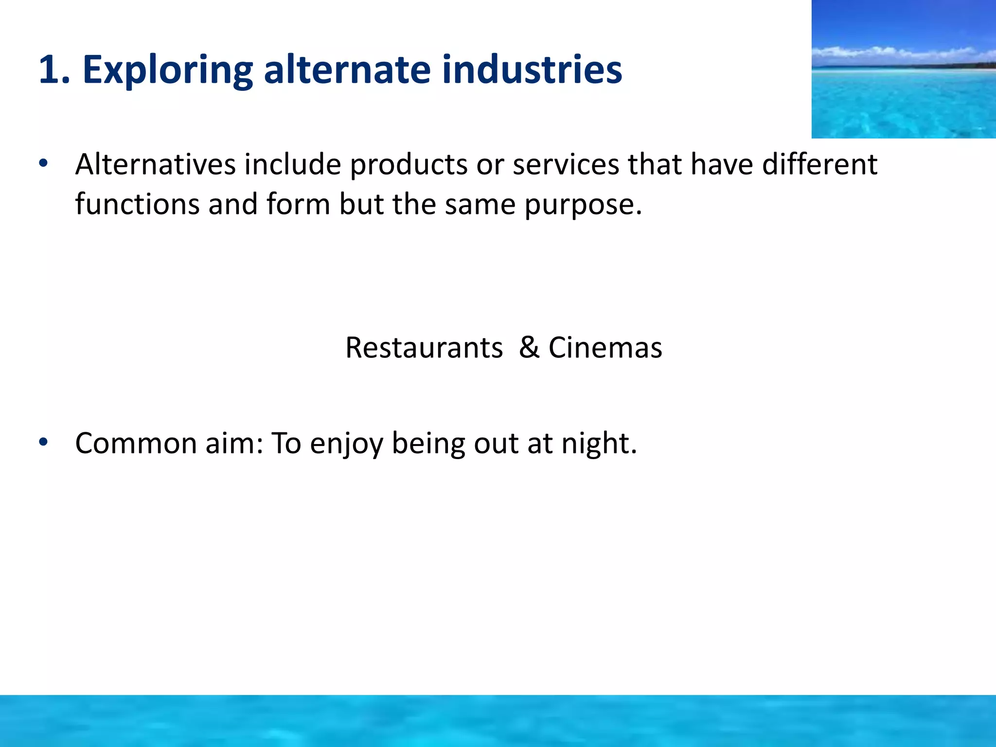1. Exploring alternate industries 
• Alternatives include products or services that have different 
functions and form but the same purpose. 
Restaurants & Cinemas 
• Common aim: To enjoy being out at night. 
 