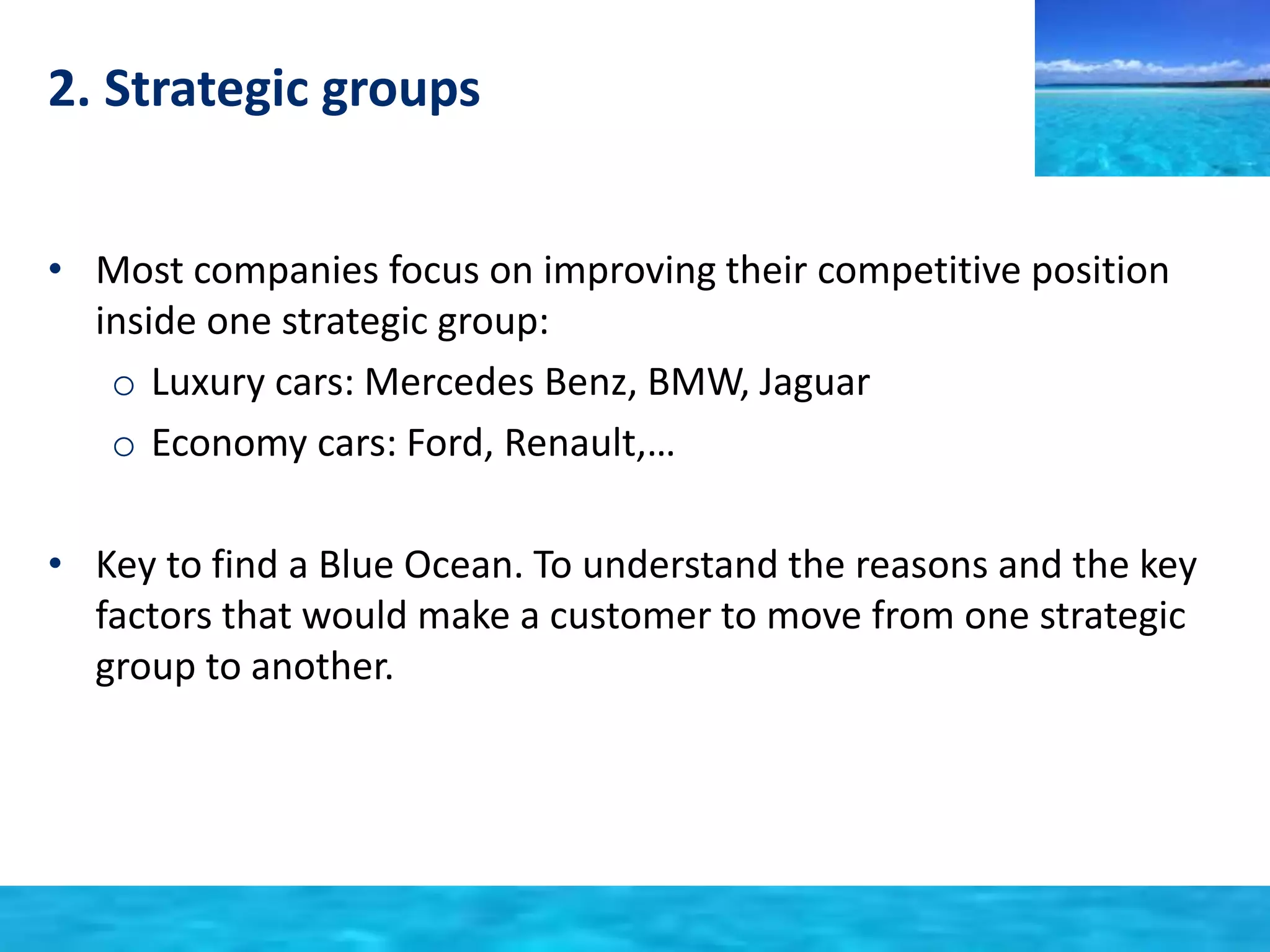 2. Strategic groups 
• Most companies focus on improving their competitive position 
inside one strategic group: 
o Luxury cars: Mercedes Benz, BMW, Jaguar 
o Economy cars: Ford, Renault,… 
• Key to find a Blue Ocean. To understand the reasons and the key 
factors that would make a customer to move from one strategic 
group to another. 
 