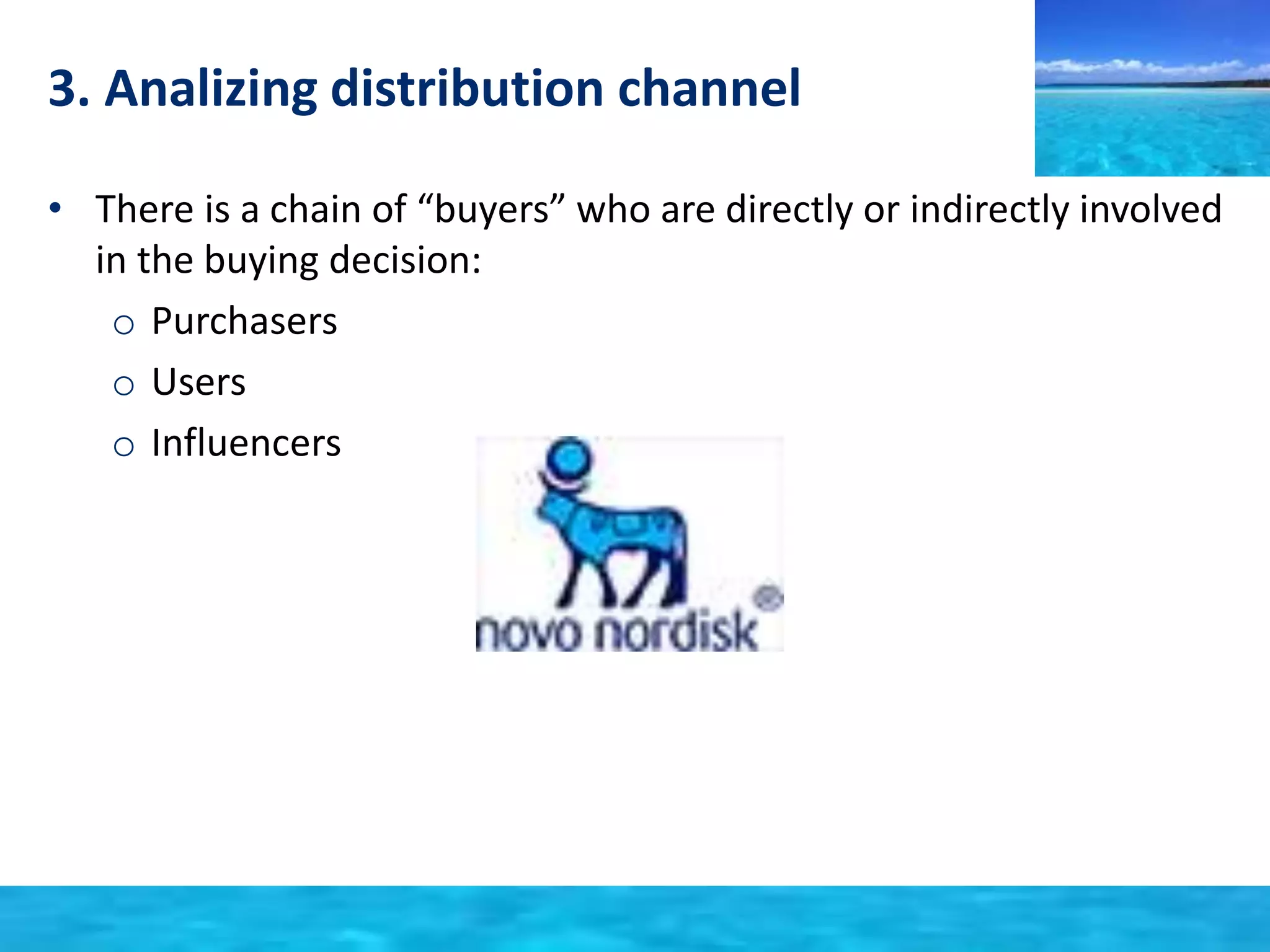 3. Analizing distribution channel 
• There is a chain of “buyers” who are directly or indirectly involved 
in the buying decision: 
o Purchasers 
o Users 
o Influencers 
 