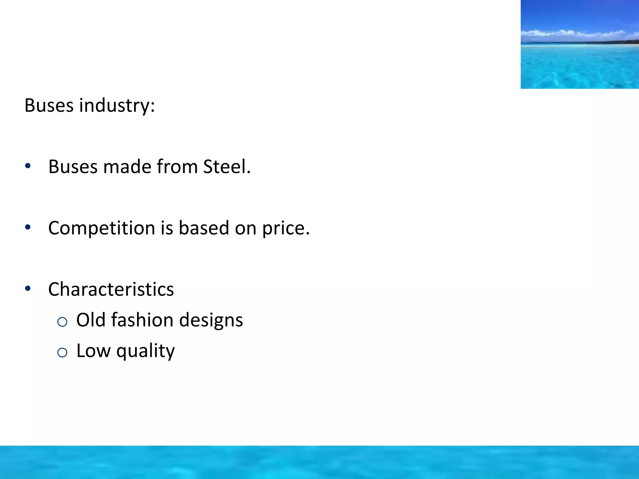 Buses industry: 
• Buses made from Steel. 
• Competition is based on price. 
• Characteristics 
o Old fashion designs 
o Low quality 
 