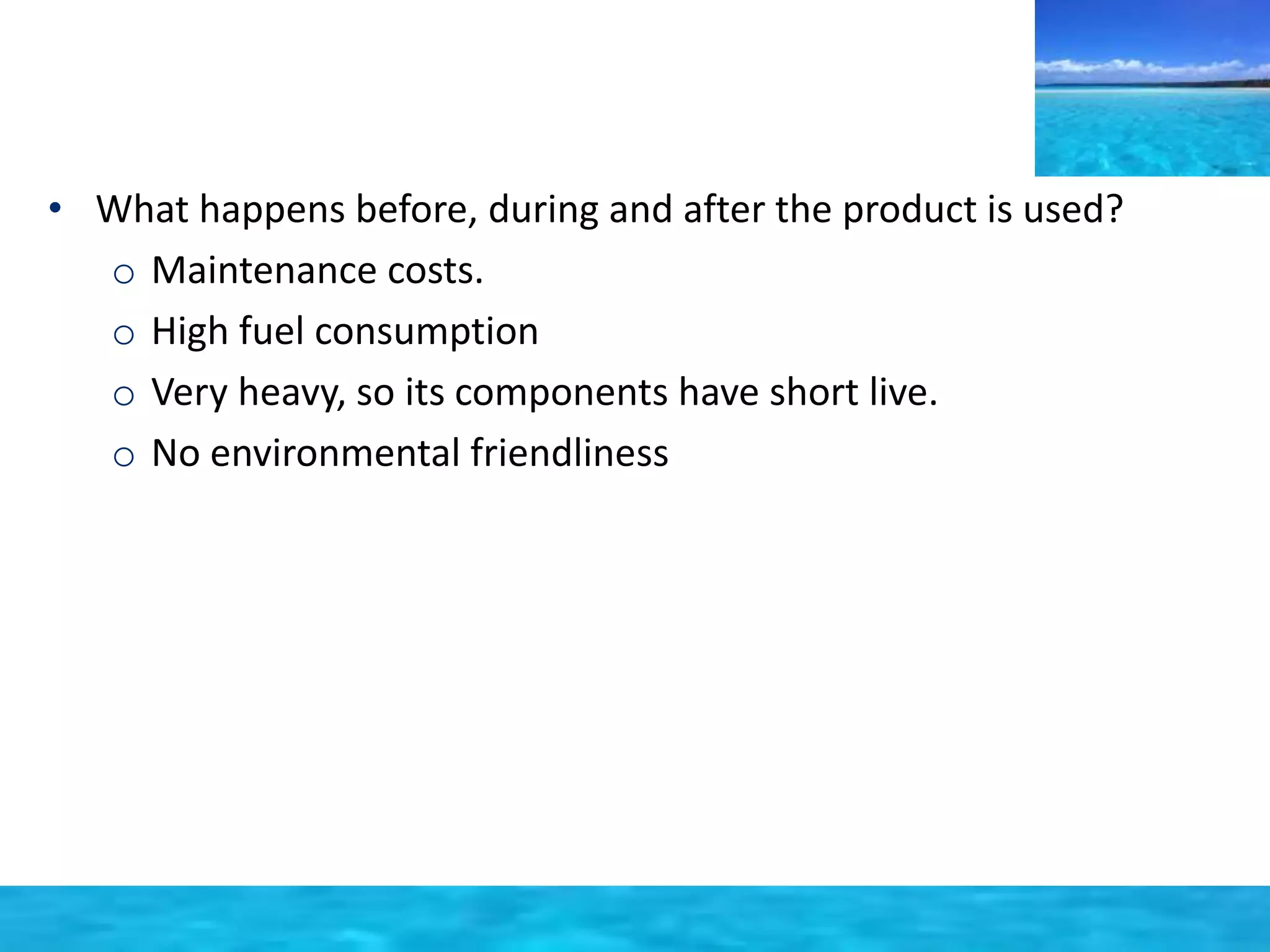 • What happens before, during and after the product is used? 
o Maintenance costs. 
o High fuel consumption 
o Very heavy, so its components have short live. 
o No environmental friendliness 
 