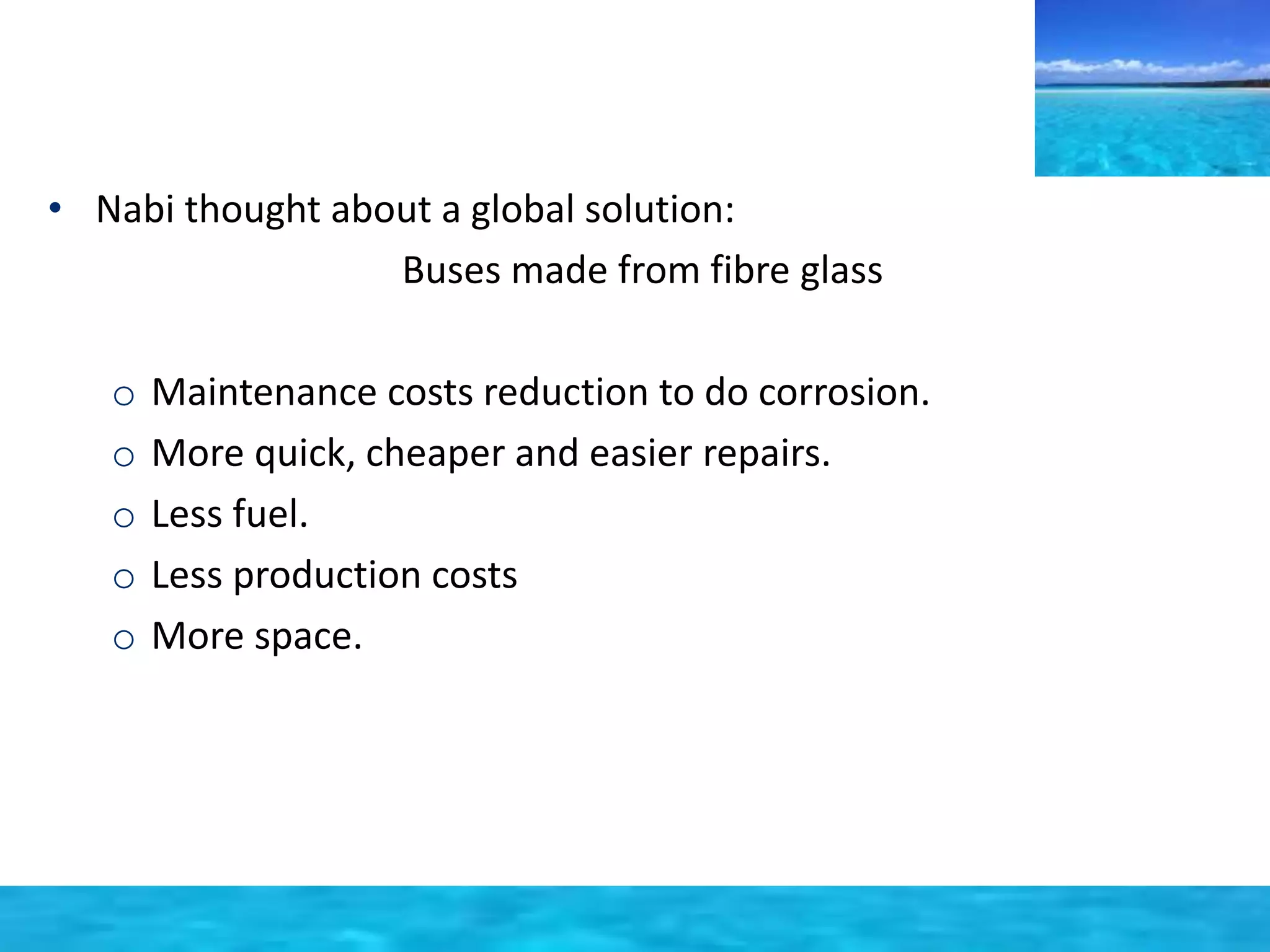• Nabi thought about a global solution: 
Buses made from fibre glass 
o Maintenance costs reduction to do corrosion. 
o More quick, cheaper and easier repairs. 
o Less fuel. 
o Less production costs 
o More space. 
 