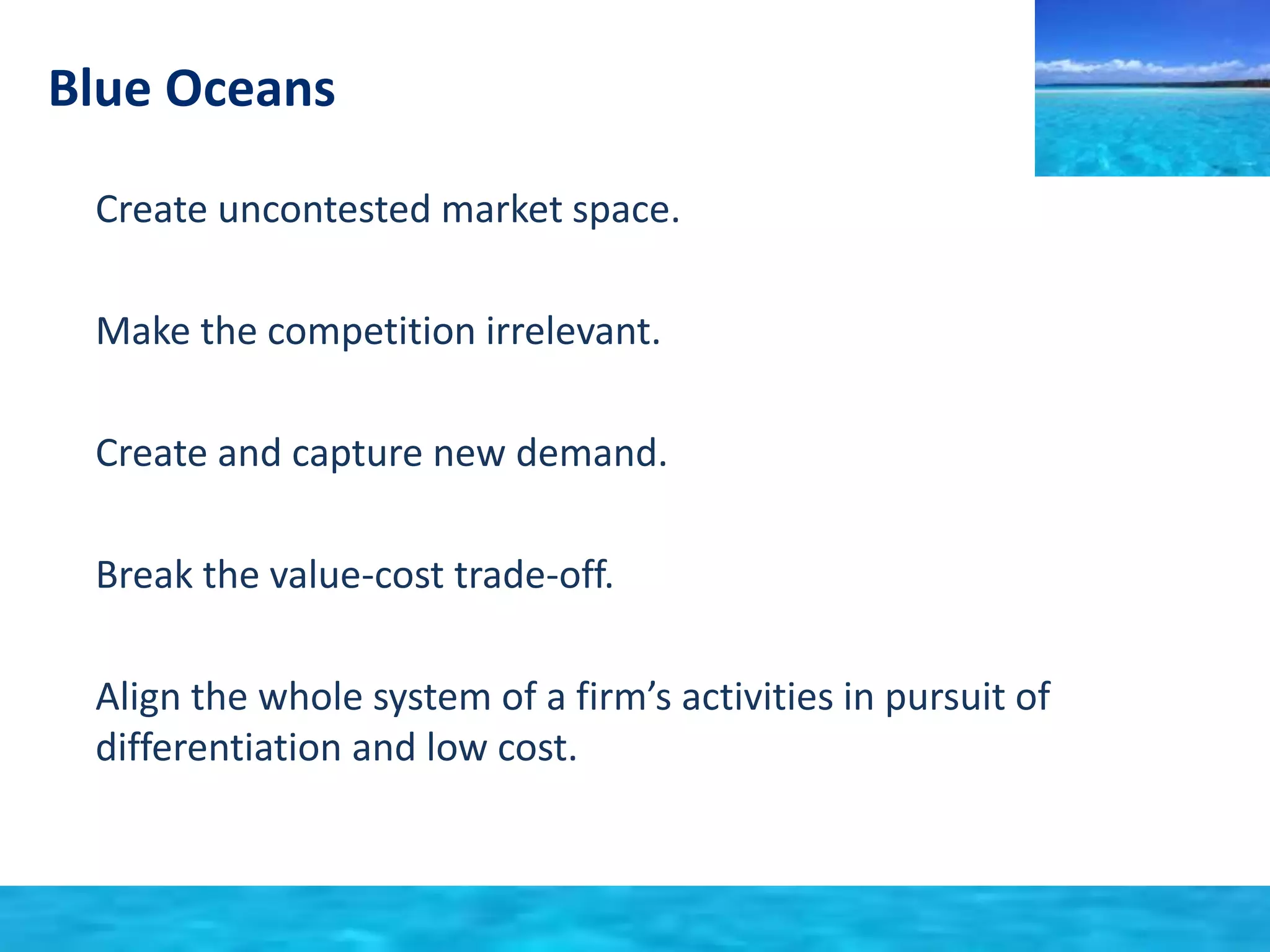 Blue Oceans 
• Create uncontested market space. 
• Make the competition irrelevant. 
• Create and capture new demand. 
• Break the value-cost trade-off. 
• Align the whole system of a firm’s activities in pursuit of 
differentiation and low cost. 
 