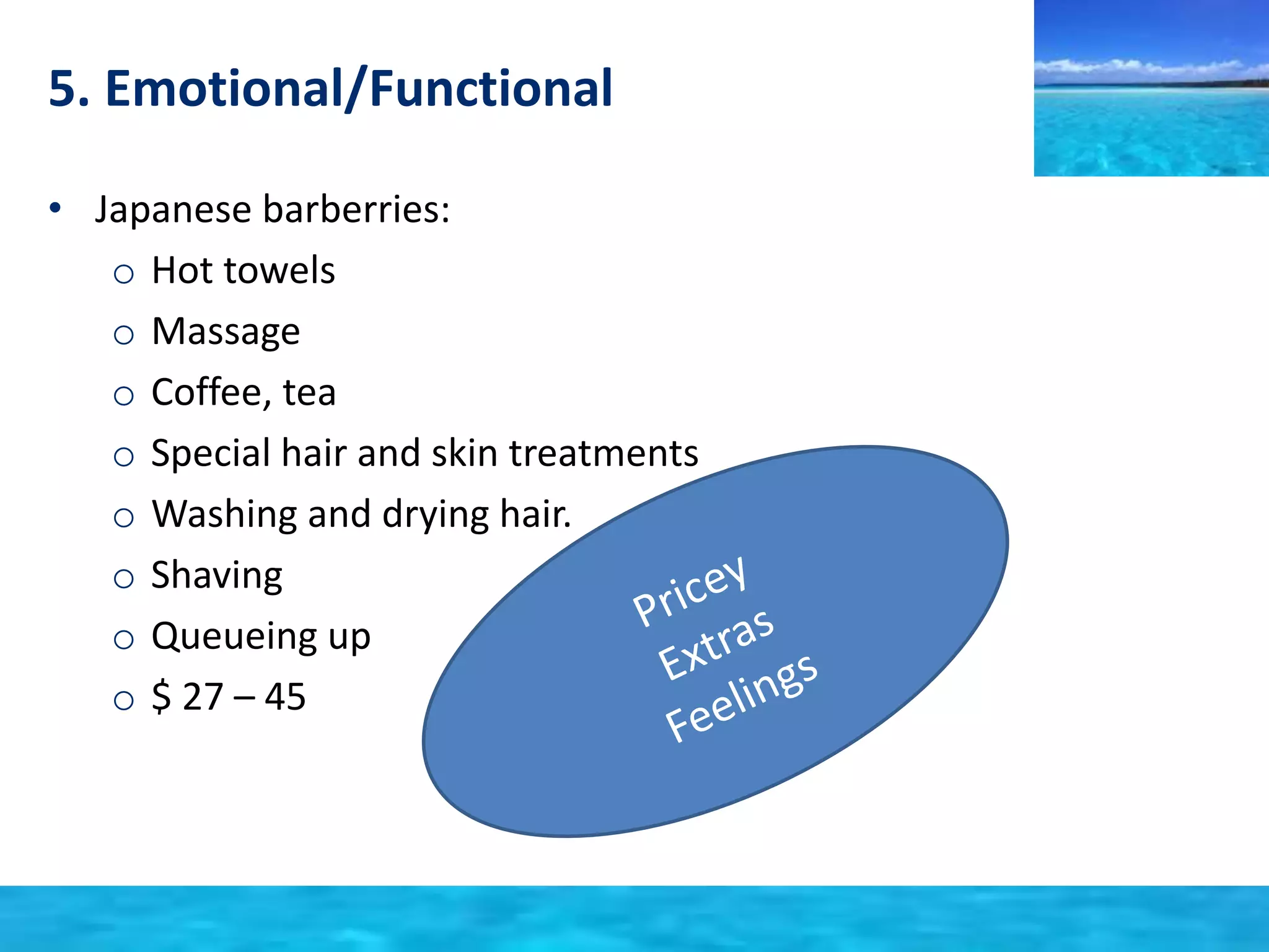 5. Emotional/Functional 
• Japanese barberries: 
o Hot towels 
o Massage 
o Coffee, tea 
o Special hair and skin treatments 
o Washing and drying hair. 
o Shaving 
o Queueing up 
o $ 27 – 45 
 