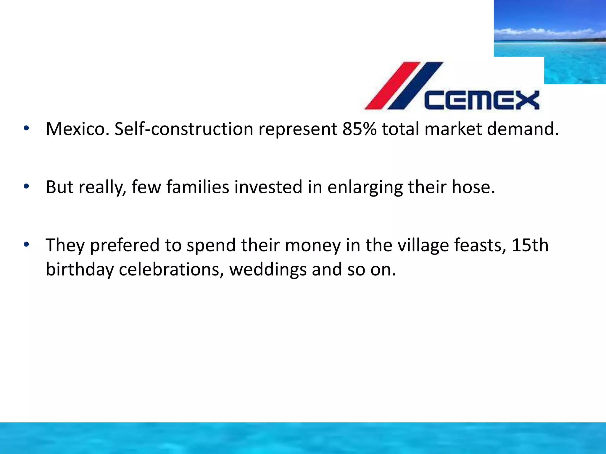 • Mexico. Self-construction represent 85% total market demand. 
• But really, few families invested in enlarging their hose. 
• They prefered to spend their money in the village feasts, 15th 
birthday celebrations, weddings and so on. 
 