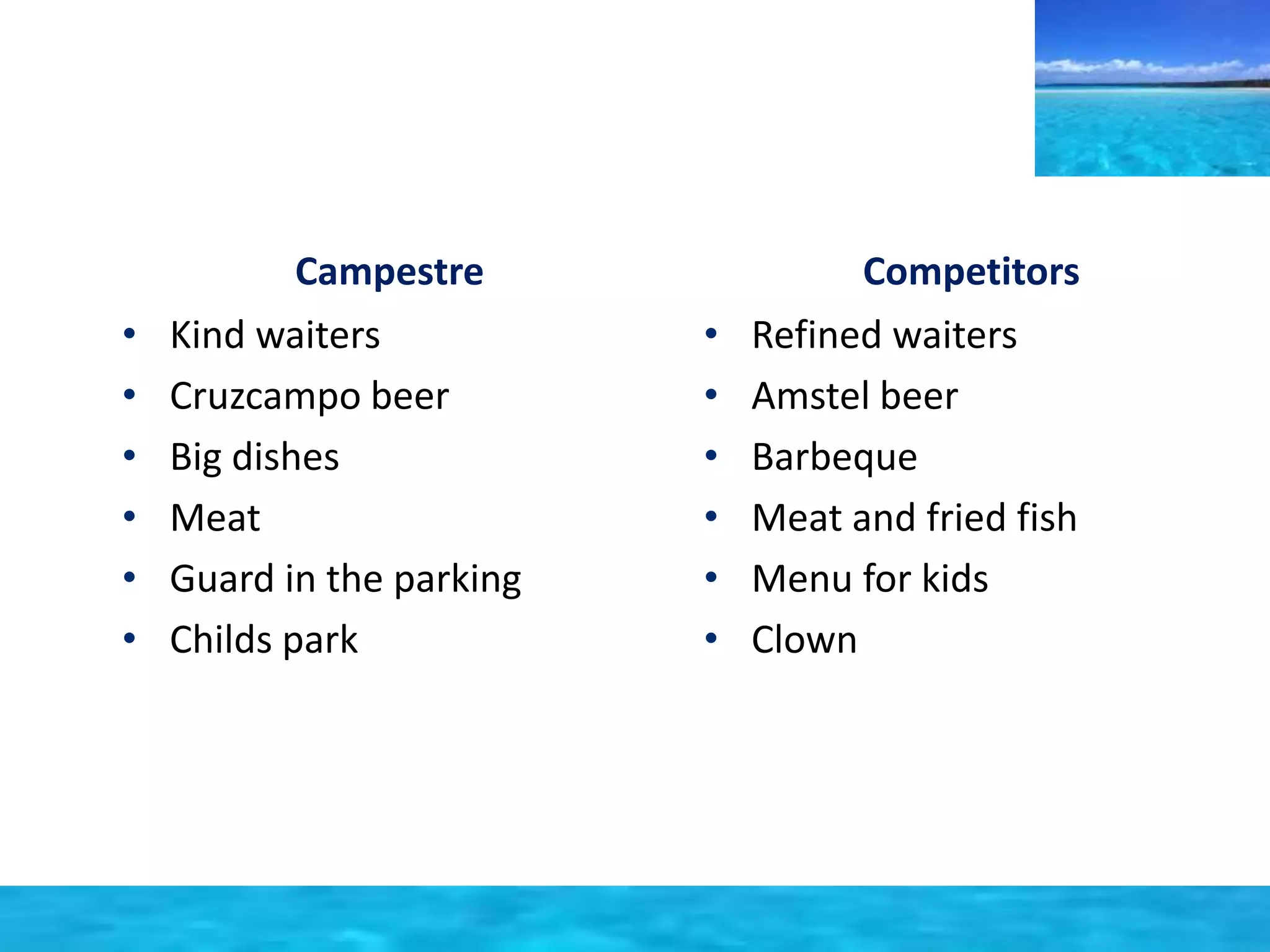 Campestre 
• Kind waiters 
• Cruzcampo beer 
• Big dishes 
• Meat 
• Guard in the parking 
• Childs park 
Competitors 
• Refined waiters 
• Amstel beer 
• Barbeque 
• Meat and fried fish 
• Menu for kids 
• Clown 
 