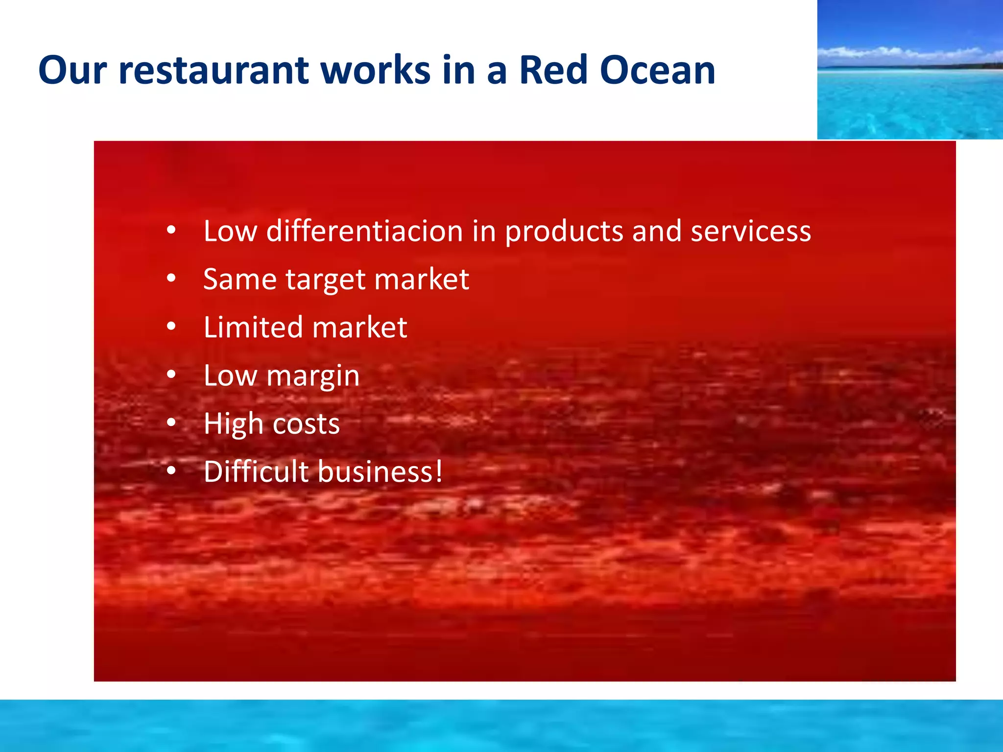 Our restaurant works in a Red Ocean 
• Low differentiacion in products and servicess 
• Same target market 
• Limited market 
• Low margin 
• High costs 
• Difficult business! 
 