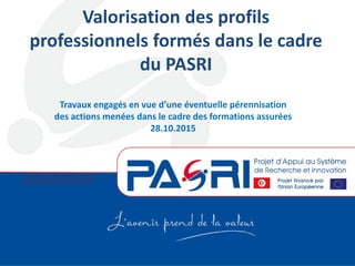 Volet Formation
Valorisation des profils
professionnels formés dans le cadre
du PASRI
Travaux engagés en vue d’une éventuelle pérennisation
des actions menées dans le cadre des formations assurées
28.10.2015
 