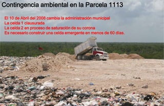 Contingencia ambiental en la Parcela 1113
El 10 de Abril del 2008 cambia la administración municipal
La celda 1 clausurada
La celda 2 en proceso de saturación de su corona
Es necesario construir una celda emergente en menos de 60 días.
 